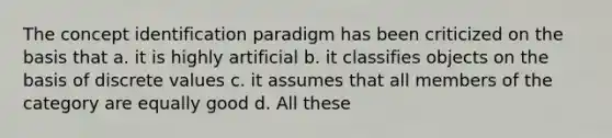 The concept identification paradigm has been criticized on the basis that a. it is highly artificial b. it classifies objects on the basis of discrete values c. it assumes that all members of the category are equally good d. All these