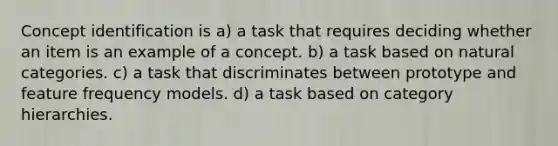 Concept identification is a) a task that requires deciding whether an item is an example of a concept. b) a task based on natural categories. c) a task that discriminates between prototype and feature frequency models. d) a task based on category hierarchies.