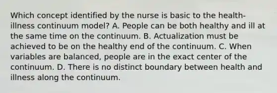 Which concept identified by the nurse is basic to the health-illness continuum model? A. People can be both healthy and ill at the same time on the continuum. B. Actualization must be achieved to be on the healthy end of the continuum. C. When variables are balanced, people are in the exact center of the continuum. D. There is no distinct boundary between health and illness along the continuum.