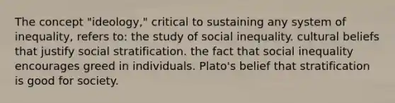 The concept "ideology," critical to sustaining any system of inequality, refers to: the study of social inequality. cultural beliefs that justify social stratification. the fact that social inequality encourages greed in individuals. Plato's belief that stratification is good for society.