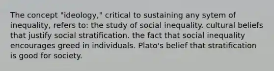 The concept "ideology," critical to sustaining any sytem of inequality, refers to: the study of social inequality. cultural beliefs that justify social stratification. the fact that social inequality encourages greed in individuals. Plato's belief that stratification is good for society.