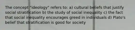 The concept "ideology" refers to: a) cultural beliefs that justify social stratification b) the study of social inequality c) the fact that social inequality encourages greed in individuals d) Plato's belief that stratification is good for society