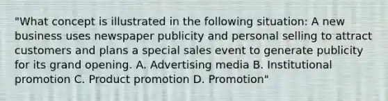 "What concept is illustrated in the following situation: A new business uses newspaper publicity and personal selling to attract customers and plans a special sales event to generate publicity for its grand opening. A. Advertising media B. Institutional promotion C. Product promotion D. Promotion"