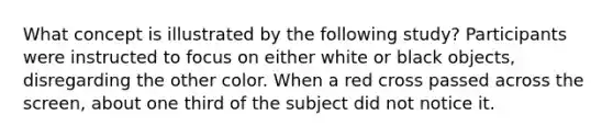 What concept is illustrated by the following study? Participants were instructed to focus on either white or black objects, disregarding the other color. When a red cross passed across the screen, about one third of the subject did not notice it.