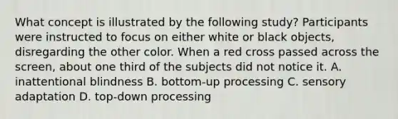 What concept is illustrated by the following study? Participants were instructed to focus on either white or black objects, disregarding the other color. When a red cross passed across the screen, about one third of the subjects did not notice it. A. inattentional blindness B. bottom-up processing C. sensory adaptation D. top-down processing