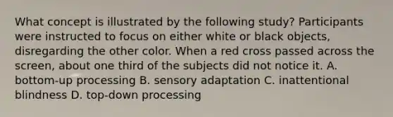 What concept is illustrated by the following study? Participants were instructed to focus on either white or black objects, disregarding the other color. When a red cross passed across the screen, about one third of the subjects did not notice it. A. bottom-up processing B. sensory adaptation C. inattentional blindness D. top-down processing