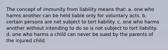 The concept of immunity from liability means that: a. one who harms another can be held liable only for voluntary acts. b. certain persons are not subject to tort liability. c. one who harms another without intending to do so is not subject to tort liability. d. one who harms a child can never be sued by the parents of the injured child.