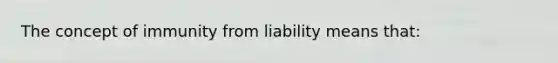 The concept of immunity from liability means that: