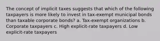 The concept of implicit taxes suggests that which of the following taxpayers is more likely to invest in tax-exempt municipal bonds than taxable corporate bonds? a. Tax-exempt organizations b. Corporate taxpayers c. High explicit-rate taxpayers d. Low explicit-rate taxpayers