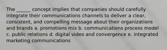 The ______ concept implies that companies should carefully integrate their communications channels to deliver a clear, consistent, and compelling message about their organizations and brands a. promotions mix b. communications process model c. public relations d. digital video and convergence e. integrated marketing communications