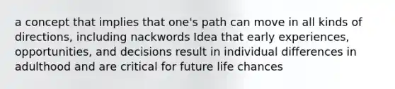 a concept that implies that one's path can move in all kinds of directions, including nackwords Idea that early experiences, opportunities, and decisions result in individual differences in adulthood and are critical for future life chances