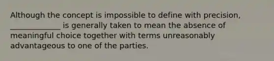 Although the concept is impossible to define with precision, _____________ is generally taken to mean the absence of meaningful choice together with terms unreasonably advantageous to one of the parties.