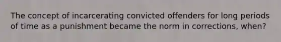 The concept of incarcerating convicted offenders for long periods of time as a punishment became the norm in corrections, when?