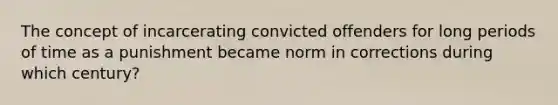 The concept of incarcerating convicted offenders for long periods of time as a punishment became norm in corrections during which century?