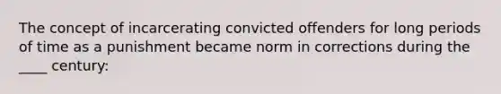 The concept of incarcerating convicted offenders for long periods of time as a punishment became norm in corrections during the ____ century: