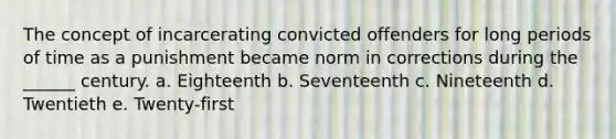 The concept of incarcerating convicted offenders for long periods of time as a punishment became norm in corrections during the ______ century. a. Eighteenth b. Seventeenth c. Nineteenth d. Twentieth e. Twenty-first