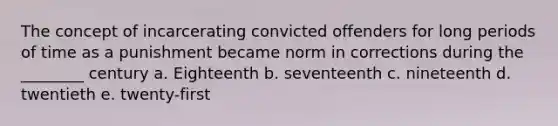 The concept of incarcerating convicted offenders for long periods of time as a punishment became norm in corrections during the ________ century a. Eighteenth b. seventeenth c. nineteenth d. twentieth e. twenty-first