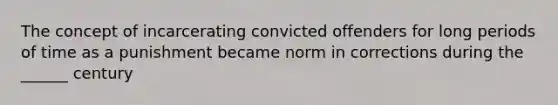 The concept of incarcerating convicted offenders for long periods of time as a punishment became norm in corrections during the ______ century