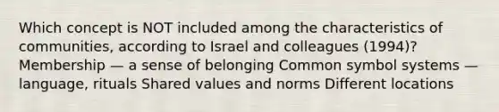 Which concept is NOT included among the characteristics of communities, according to Israel and colleagues (1994)? Membership — a sense of belonging Common symbol systems — language, rituals Shared values and norms Different locations