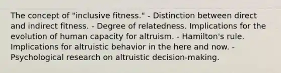 The concept of "inclusive fitness." - Distinction between direct and indirect fitness. - Degree of relatedness. Implications for the evolution of human capacity for altruism. - Hamilton's rule. Implications for altruistic behavior in the here and now. - Psychological research on altruistic decision-making.