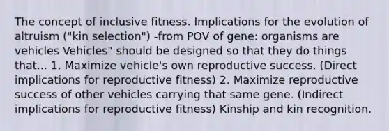 The concept of inclusive fitness. Implications for the evolution of altruism ("kin selection") -from POV of gene: organisms are vehicles Vehicles" should be designed so that they do things that... 1. Maximize vehicle's own reproductive success. (Direct implications for reproductive fitness) 2. Maximize reproductive success of other vehicles carrying that same gene. (Indirect implications for reproductive fitness) Kinship and kin recognition.