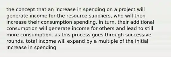 the concept that an increase in spending on a project will generate income for the resource suppliers, who will then increase their consumption spending. in turn, their additional consumption will generate income for others and lead to still more consumption. as this process goes through successive rounds, total income will expand by a multiple of the initial increase in spending