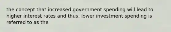 the concept that increased government spending will lead to higher interest rates and thus, lower investment spending is referred to as the