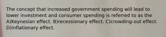 The concept that increased government spending will lead to lower investment and consumer spending is referred to as the A)Keynesian effect. B)recessionary effect. C)crowding-out effect. D)inflationary effect.