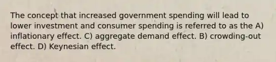 The concept that increased government spending will lead to lower investment and consumer spending is referred to as the A) inflationary effect. C) aggregate demand effect. B) crowding-out effect. D) Keynesian effect.