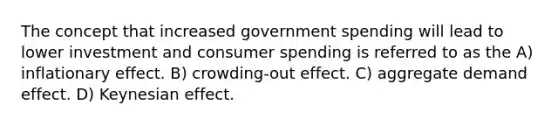 The concept that increased government spending will lead to lower investment and consumer spending is referred to as the A) inflationary effect. B) crowding-out effect. C) aggregate demand effect. D) Keynesian effect.