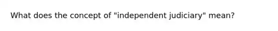 What does the concept of "independent judiciary" mean?