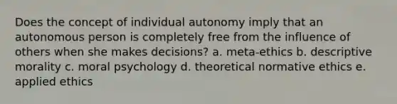 Does the concept of individual autonomy imply that an autonomous person is completely free from the influence of others when she makes decisions? a. meta-ethics b. descriptive morality c. moral psychology d. theoretical normative ethics e. applied ethics