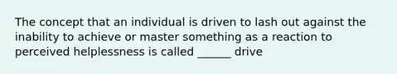 The concept that an individual is driven to lash out against the inability to achieve or master something as a reaction to perceived helplessness is called ______ drive