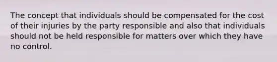 The concept that individuals should be compensated for the cost of their injuries by the party responsible and also that individuals should not be held responsible for matters over which they have no control.