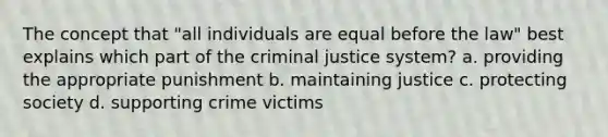 The concept that "all individuals are equal before the law" best explains which part of the criminal justice system? a. providing the appropriate punishment b. maintaining justice c. protecting society d. supporting crime victims