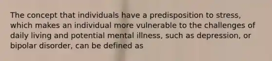 The concept that individuals have a predisposition to stress, which makes an individual more vulnerable to the challenges of daily living and potential mental illness, such as depression, or bipolar disorder, can be defined as