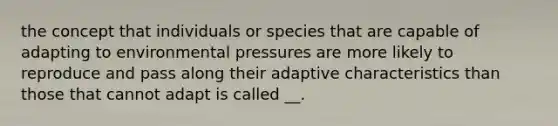 the concept that individuals or species that are capable of adapting to environmental pressures are more likely to reproduce and pass along their adaptive characteristics than those that cannot adapt is called __.