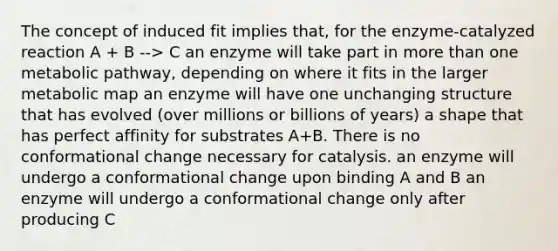 The concept of induced fit implies that, for the enzyme-catalyzed reaction A + B --> C an enzyme will take part in more than one metabolic pathway, depending on where it fits in the larger metabolic map an enzyme will have one unchanging structure that has evolved (over millions or billions of years) a shape that has perfect affinity for substrates A+B. There is no conformational change necessary for catalysis. an enzyme will undergo a conformational change upon binding A and B an enzyme will undergo a conformational change only after producing C