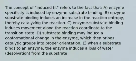 The concept of "induced fit" refers to the fact that: A) enzyme specificity is induced by enzyme-substrate binding. B) enzyme-substrate binding induces an increase in the reaction entropy, thereby catalyzing the reaction. C) enzyme-substrate binding induces movement along the reaction coordinate to the transition state. D) substrate binding may induce a conformational change in the enzyme, which then brings catalytic groups into proper orientation. E) when a substrate binds to an enzyme, the enzyme induces a loss of water (desolvation) from the substrate