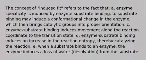 The concept of "induced fit" refers to the fact that: a. enzyme specificity is induced by enzyme-substrate binding. b. substrate binding may induce a conformational change in the enzyme, which then brings catalytic groups into proper orientation. c. enzyme-substrate binding induces movement along the reaction coordinate to the transition state. d. enzyme-substrate binding induces an increase in the reaction entropy, thereby catalyzing the reaction. e. when a substrate binds to an enzyme, the enzyme induces a loss of water (desolvation) from the substrate.