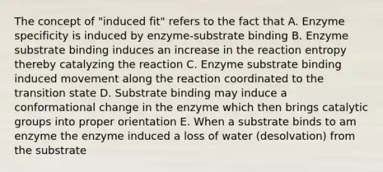 The concept of "induced fit" refers to the fact that A. Enzyme specificity is induced by enzyme-substrate binding B. Enzyme substrate binding induces an increase in the reaction entropy thereby catalyzing the reaction C. Enzyme substrate binding induced movement along the reaction coordinated to the transition state D. Substrate binding may induce a conformational change in the enzyme which then brings catalytic groups into proper orientation E. When a substrate binds to am enzyme the enzyme induced a loss of water (desolvation) from the substrate