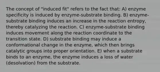 The concept of "induced fit" refers to the fact that: A) enzyme specificity is induced by enzyme-substrate binding. B) enzyme-substrate binding induces an increase in the reaction entropy, thereby catalyzing the reaction. C) enzyme-substrate binding induces movement along the reaction coordinate to the transition state. D) substrate binding may induce a conformational change in the enzyme, which then brings catalytic groups into proper orientation. E) when a substrate binds to an enzyme, the enzyme induces a loss of water (desolvation) from the substrate.