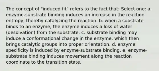 The concept of "induced fit" refers to the fact that: Select one: a. enzyme-substrate binding induces an increase in the reaction entropy, thereby catalyzing the reaction. b. when a substrate binds to an enzyme, the enzyme induces a loss of water (desolvation) from the substrate. c. substrate binding may induce a conformational change in the enzyme, which then brings catalytic groups into proper orientation. d. enzyme specificity is induced by enzyme-substrate binding. e. enzyme-substrate binding induces movement along the reaction coordinate to the transition state.