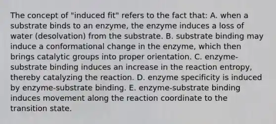 The concept of "induced fit" refers to the fact that: A. when a substrate binds to an enzyme, the enzyme induces a loss of water (desolvation) from the substrate. B. substrate binding may induce a conformational change in the enzyme, which then brings catalytic groups into proper orientation. C. enzyme-substrate binding induces an increase in the reaction entropy, thereby catalyzing the reaction. D. enzyme specificity is induced by enzyme-substrate binding. E. enzyme-substrate binding induces movement along the reaction coordinate to the transition state.