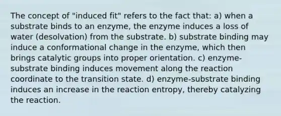 The concept of "induced fit" refers to the fact that: a) when a substrate binds to an enzyme, the enzyme induces a loss of water (desolvation) from the substrate. b) substrate binding may induce a conformational change in the enzyme, which then brings catalytic groups into proper orientation. c) enzyme-substrate binding induces movement along the reaction coordinate to the transition state. d) enzyme-substrate binding induces an increase in the reaction entropy, thereby catalyzing the reaction.