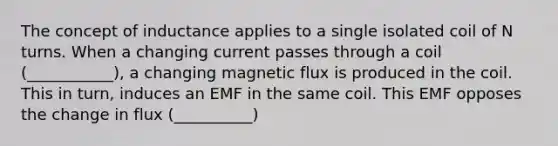 The concept of inductance applies to a single isolated coil of N turns. When a changing current passes through a coil (___________), a changing magnetic flux is produced in the coil. This in turn, induces an EMF in the same coil. This EMF opposes the change in flux (__________)