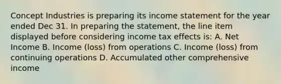 Concept Industries is preparing its income statement for the year ended Dec 31. In preparing the statement, the line item displayed before considering income tax effects is: A. Net Income B. Income (loss) from operations C. Income (loss) from continuing operations D. Accumulated other comprehensive income