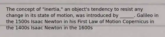 The concept of "inertia," an object's tendency to resist any change in its state of motion, was introduced by ______. Galileo in the 1500s Isaac Newton in his First Law of Motion Copernicus in the 1400s Isaac Newton in the 1600s