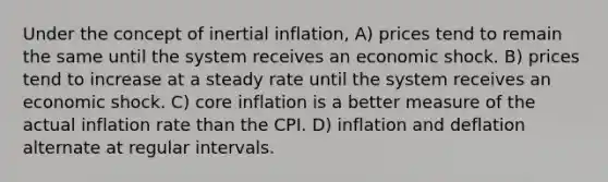 Under the concept of inertial inflation, A) prices tend to remain the same until the system receives an economic shock. B) prices tend to increase at a steady rate until the system receives an economic shock. C) core inflation is a better measure of the actual inflation rate than the CPI. D) inflation and deflation alternate at regular intervals.