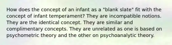 How does the concept of an infant as a "blank slate" fit with the concept of infant temperament? They are incompatible notions. They are the identical concept. They are similar and complimentary concepts. They are unrelated as one is based on psychometric theory and the other on psychoanalytic theory.